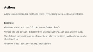 Actions
Allow to call controller methods from HTML using data-action attributes.
Example:
<button data-action=”click->example#action”>
Would call the action() method on ExampleController on a button click.
The default interaction of an element can also be omitted, so the above can be
shortened to:
<button data-action=”example#action”>
 