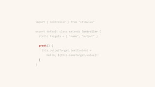 import { Controller } from "stimulus"
export default class extends Controller {
static targets = [ "name", "output" ]
greet() {
this.outputTarget.textContent =
`Hello, ${this.nameTarget.value}!`
}
}
 
