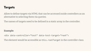Targets
Allow to define targets via HTML that can be accessed inside controllers as an
alternative to selecting them via queries.
The names of targets need to be defined in a static array in the controller.
Example:
<div data-controller=”test” data-test-target=”root”>
The element would be accessible as this.rootTarget in the controller class.
 