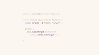 import { Controller } from "stimulus"
export default class extends Controller {
static targets = [ "name", "output" ]
greet() {
this.outputTarget.textContent =
`Hello, ${this.nameTarget.value}!`
}
}
 