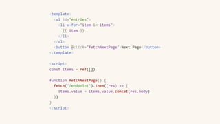 <template>
<ul id="entries">
<li v-for="item in items">
{{ item }}
</li>
</ul>
<button @click="fetchNextPage">Next Page</button>
</template>
<script>
const items = ref([])
function fetchNextPage() {
fetch('/endpoint').then((res) => {
items.value = items.value.concat(res.body)
})
}
</script>
 