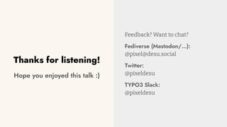Thanks for listening!
Hope you enjoyed this talk :)
Feedback? Want to chat?
Fediverse (Mastodon/…):
@pixel@desu.social
Twitter:
@pixeldesu
TYPO3 Slack:
@pixeldesu
 