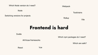 Frontend is hard
Node
Toolchains
Which npm packages do I need?
All those frameworks
Vite
Webpack
Rollup
React Vue
Svelte
Which are safe?
Which Node version do I need?
Switching versions for projects
 