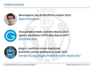 développeur php & WordPress depuis 2010
chez globalis media systems depuis 2014
agence parisienne 100% php depuis 1997
plugin : multisite-clone-duplicator
première version publique en août 2014
PIERRE DARGHAM
@pierredargham
@GLOBALISms
wordpress.org/plugins/multisite-clone-duplicator/
UN GÉNÉRATEUR DE SITES AVEC WORDPRESS ? WORDCAMP PARIS 2015 #WCPARIS
 