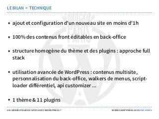 ajout et configuration d'un nouveau site en moins d'1h
100% des contenus front éditables en back-office
structure homogène du thème et des plugins : approche full
stack
utilisation avancée de WordPress : contenus multisite,
personnalisation du back-office, walkers de menus, script-
loader différentiel, api customizer ...
1 thème & 11 plugins
LE BILAN  >  TECHNIQUE
UN GÉNÉRATEUR DE SITES AVEC WORDPRESS ? WORDCAMP PARIS 2015 #WCPARIS
 