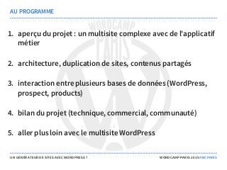 1. aperçu du projet : un multisite complexe avec de l'applicatif
métier
2. architecture, duplication de sites, contenus partagés
3. interaction entre plusieurs bases de données (WordPress,
prospect, products)
4. bilan du projet (technique, commercial, communauté)
5. aller plus loin avec le multisite WordPress
AU PROGRAMME
UN GÉNÉRATEUR DE SITES AVEC WORDPRESS ? WORDCAMP PARIS 2015 #WCPARIS
 