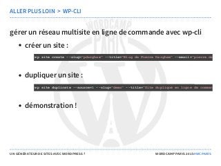 gérer un réseau multisite en ligne de commande avec wp-cli
créer un site :
dupliquer un site :
démonstration !
ALLER PLUS LOIN  >  WP-CLI
wp site create ­­slug="pdargham" ­­title="Blog de Pierre Dargham" ­­email="pierre.dargha
wp site duplicate ­­source=1 ­­slug="demo" ­­title="Site dupliqué en ligne de commande a
UN GÉNÉRATEUR DE SITES AVEC WORDPRESS ? WORDCAMP PARIS 2015 #WCPARIS
 