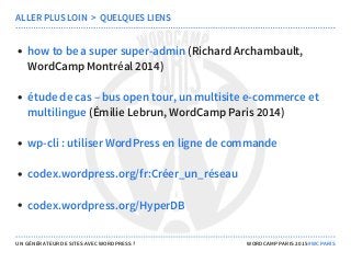 (Richard Archambault,
WordCamp Montréal 2014)
(Émilie Lebrun, WordCamp Paris 2014)
ALLER PLUS LOIN  >  QUELQUES LIENS
how to be a super super-admin
étude de cas – bus open tour, un multisite e-commerce et
multilingue
wp-cli : utiliser WordPress en ligne de commande
codex.wordpress.org/fr:Créer_un_réseau
codex.wordpress.org/HyperDB
UN GÉNÉRATEUR DE SITES AVEC WORDPRESS ? WORDCAMP PARIS 2015 #WCPARIS
 