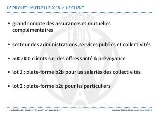 grand compte des assurances et mutuelles
complémentaires
secteur des administrations, services publics et collectivités
500.000 clients sur des offres santé & prévoyance
lot 1 : plate-forme b2b pour les salariés des collectivités
lot 2 : plate-forme b2c pour les particuliers
LE PROJET : MUTUELLE 2015  >  LE CLIENT
UN GÉNÉRATEUR DE SITES AVEC WORDPRESS ? WORDCAMP PARIS 2015 #WCPARIS
 