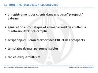 enregistrement des clients dans une base "prospect"
externe
génération automatique et envoi par mail des bulletins
d'adhésion PDF pré-remplis
script php-cli + cron d'export des PDF et des prospects
templates de mail personnalisables
faq et lexique multisite
LE PROJET : MUTUELLE 2015  >  LES OBJECTIFS
UN GÉNÉRATEUR DE SITES AVEC WORDPRESS ? WORDCAMP PARIS 2015 #WCPARIS
 
