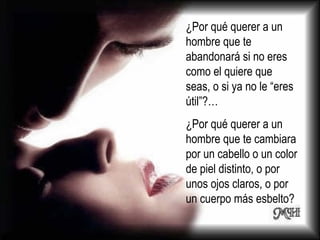 ¿Por qué querer a un hombre que te abandonará si no eres como el quiere que seas, o si ya no le “eres útil”?…  ¿Por qué querer a un hombre que te cambiara por un cabello o un color de piel distinto, o por unos ojos claros, o por un cuerpo más esbelto?  