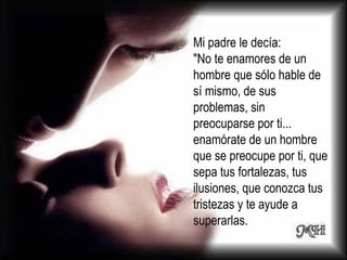 Mi padre le decía: "No te enamores de un hombre que sólo hable de sí mismo, de sus problemas, sin preocuparse por ti... enamórate de un hombre que se preocupe por ti, que sepa tus fortalezas, tus ilusiones, que conozca tus tristezas y te ayude a superarlas. 