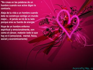 "No creas en las palabras de un
hombre cuando sus actos digan lo
contrario.
Aleja de tu vida a un hombre cuando
éste no construya contigo un mundo
mejor... él jamás se irá de tu lado
porque eres su fuente de energía.
Huye de un hombre enfermo
espiritual y emocionalmente, son
como el cáncer, matarán todo lo que
hay en ti (emocional, mental, física,
social y económicamente)
AvanzaPor Mas. co
 