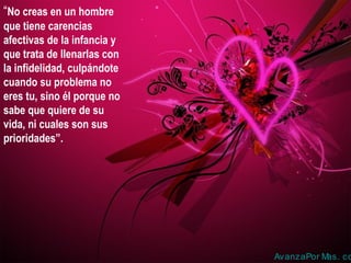 “No creas en un hombre
que tiene carencias
afectivas de la infancia y
que trata de llenarlas con
la infidelidad, culpándote
cuando su problema no
eres tu, sino él porque no
sabe que quiere de su
vida, ni cuales son sus
prioridades”.
AvanzaPor Mas. co
 
