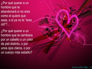 ¿Por qué querer a un
hombre que te
abandonará si no eres
como el quiere que
seas, o si ya no le “eres
útil”?…
¿Por qué querer a un
hombre que te cambiara
por un cabello o un color
de piel distinto, o por
unos ojos claros, o por
un cuerpo más esbelto?
AvanzaPor Mas. co
 