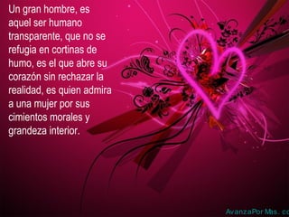 Un gran hombre, es
aquel ser humano
transparente, que no se
refugia en cortinas de
humo, es el que abre su
corazón sin rechazar la
realidad, es quien admira
a una mujer por sus
cimientos morales y
grandeza interior.
AvanzaPor Mas. co
 