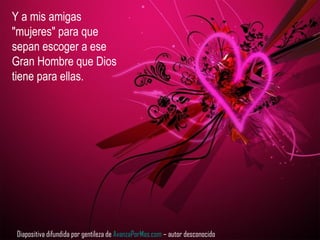 Y a mis amigas
"mujeres" para que
sepan escoger a ese
Gran Hombre que Dios
tiene para ellas.
Diapositiva difundida por gentileza de AvanzaPorMas.com – autor desconocido
 