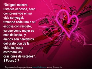 “De igual manera,
ustedes esposos, sean
comprensivos en su
vida conyugal,
tratando cada uno a su
esposa con respeto,
ya que como mujer es
más delicada, y
ambos son herederos
del grato don de la
vida. Así nada
estorbará las
oraciones de ustedes”.
1 Pedro 3:7
Diapositiva difundida por gentileza de AvanzaPorMas.com – autor desconocido
 