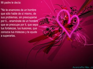 Mi padre le decía:
"No te enamores de un hombre
que sólo hable de sí mismo, de
sus problemas, sin preocuparse
por ti... enamórate de un hombre
que se preocupe por ti, que sepa
tus fortalezas, tus ilusiones, que
conozca tus tristezas y te ayude
a superarlas.
AvanzaPor Mas. co
 