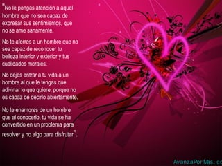 "No le pongas atención a aquel
hombre que no sea capaz de
expresar sus sentimientos, que
no se ame sanamente.
No te aferres a un hombre que no
sea capaz de reconocer tu
belleza interior y exterior y tus
cualidades morales.
No dejes entrar a tu vida a un
hombre al que le tengas que
adivinar lo que quiere, porque no
es capaz de decirlo abiertamente.
No te enamores de un hombre
que al conocerlo, tu vida se ha
convertido en un problema para
resolver y no algo para disfrutar”.

AvanzaPor M
as. co

 