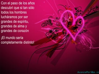 Con el paso de los años
descubrí que si tan sólo
todos los hombres
lucháramos por ser
grandes de espíritu,
grandes de alma y
grandes de corazón
¡El mundo sería
completamente distinto!

AvanzaPor M
as. co

 