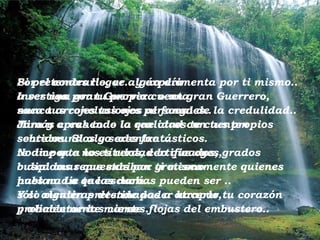 Si pretendes llegar algún día  a ser una gran Guerrera o un gran Guerrero, nunca arrojes tus ojos al fango de la credulidad.. Jamás creas todo lo que otros te cuenten  sobre mundos y seres fantásticos.  No importa los títulos, certificados, grados  o diplomas que exhiban grotescamente quienes hablan. Lo que escuchas pueden ser  .. sólo mentiras destinada s  a atrapar tu corazón  y alimentar las carnes flojas del embustero.. Por el contrario, ve..   y experimenta por ti mismo..   Investiga por tu propia cuenta,  saca tus conclusiones personales.. Mira y aprehende la realidad con tus propios sentidos. Si algo adentro  .. te dice que no es verdad lo que oyes,  busca las repuestas por ti mismo  pues nadie te las dará.. Y si alguien pretende poder hacerlo, probablemente miente... 