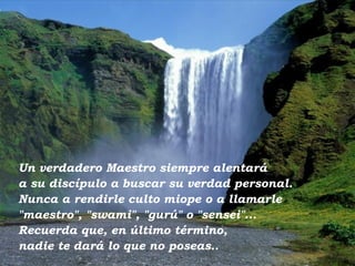 Un verdadero Maestro siempre alentará  a su discípulo a buscar su verdad personal. Nunca a rendirle culto miope o a llamarle "maestro", "swami", "gurú" o "sensei"... Recuerda que, en último término,  nadie te dará lo que no poseas.. 