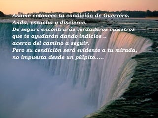 Asume entonces tu condición de Guerrero.  Anda, escucha y discierne.  De seguro encontrarás verdaderos maestros  que te ayudarán dando indicios  .. acerca del camino a seguir.  Pero su condición será evidente a tu mirada,  no impuesta desde un púlpito..... 