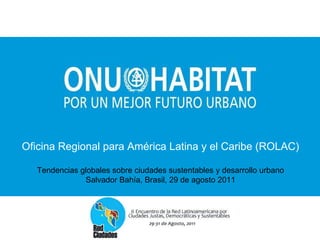 Oficina Regional para América Latina y el Caribe (ROLAC) Tendencias globales sobre ciudades sustentables y desarrollo urbano Salvador Bahía, Brasil, 29 de agosto 2011 