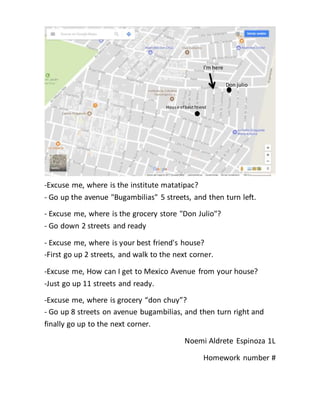 -Excuse me, where is the institute matatipac?
- Go up the avenue "Bugambilias" 5 streets, and then turn left.
- Excuse me, where is the grocery store "Don Julio"?
- Go down 2 streets and ready
- Excuse me, where is your best friend's house?
-First go up 2 streets, and walk to the next corner.
-Excuse me, How can I get to Mexico Avenue from your house?
-Just go up 11 streets and ready.
-Excuse me, where is grocery “don chuy”?
- Go up 8 streets on avenue bugambilias, and then turn right and
finally go up to the next corner.
Noemi Aldrete Espinoza 1L
Homework number #
I'm here
Don julio
House ofbest friend
 