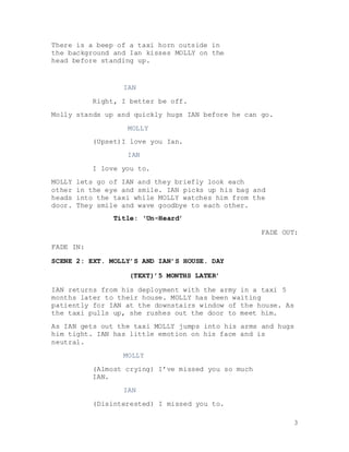 3
There is a beep of a taxi horn outside in
the background and Ian kisses MOLLY on the
head before standing up.
IAN
Right, I better be off.
Molly stands up and quickly hugs IAN before he can go.
MOLLY
(Upset)I love you Ian.
IAN
I love you to.
MOLLY lets go of IAN and they briefly look each
other in the eye and smile. IAN picks up his bag and
heads into the taxi while MOLLY watches him from the
door. They smile and wave goodbye to each other.
Title: ‘Un-Heard’
FADE OUT:
FADE IN:
SCENE 2: EXT. MOLLY’S AND IAN’S HOUSE. DAY
(TEXT)’5 MONTHS LATER’
IAN returns from his deployment with the army in a taxi 5
months later to their house. MOLLY has been waiting
patiently for IAN at the downstairs window of the house. As
the taxi pulls up, she rushes out the door to meet him.
As IAN gets out the taxi MOLLY jumps into his arms and hugs
him tight. IAN has little emotion on his face and is
neutral.
MOLLY
(Almost crying) I’ve missed you so much
IAN.
IAN
(Disinterested) I missed you to.
 