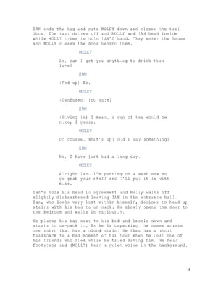 4
IAN ends the hug and puts MOLLY down and closes the taxi
door. The taxi drives off and MOLLY and IAN head inside
while MOLLY tries to hold IAN’S hand. They enter the house
and MOLLY closes the door behind them.
MOLLY
So, can I get you anything to drink then
love?
IAN
(Fed up) No.
MOLLY
(Confused) You sure?
IAN
(Giving in) I mean… a cup of tea would be
nice, I guess.
MOLLY
Of course… What’s up? Did I say something?
IAN
No, I have just had a long day.
MOLLY
Alright Ian… I’m putting on a wash now so
go grab your stuff and I’ll put it in with
mine.
Ian’s nods his head in agreement and Molly walks off
slightly disheartened leaving IAN in the entrance hall.
Ian, who looks very lost within himself, decides to head up
stairs with his bag to un-pack. He slowly opens the door to
the bedroom and walks in curiously.
He places his bag next to his bed and kneels down and
starts to un-pack it. As he is unpacking, he comes across
one shirt that has a blood stain. He then has a short
flashback to a bad moment of his tour when he lost one of
his friends who died while he tried saving him. We hear
footsteps and (MOLLY) hear a quiet voice in the background.
 