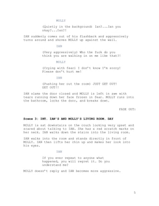 5
MOLLY
(Quietly in the background) Ian?...Ian you
okay?...Ian?!
IAN suddenly comes out of his flashback and aggressively
turns around and shoves MOLLY up against the wall.
IAN
(Very aggressively) Who the fuck do you
think you are walking in on me like that?!
MOLLY
(Crying with fear) I don’t know I’m sorry!
Please don’t hurt me!
IAN
(Pushing her out the room) JUST GET OUT!
GET OUT!!
IAN slams the door closed and MOLLY is left in awe with
tears running down her face frozen in fear. MOLLY runs into
the bathroom, locks the door, and breaks down.
FADE OUT:
Scene 3: INT. IAN’S AND MOLLY’S LIVING ROOM. DAY
MOLLY is sat downstairs on the couch looking very upset and
scared about talking to IAN. She has a red scratch marks on
her neck. IAN walks down the stairs into the living room.
IAN walks into the room and stands directly in front of
MOLLY. IAN then lifts her chin up and makes her look into
his eyes.
IAN
If you ever repeat to anyone what
happened, you will regret it. Do you
understand me?
MOLLY doesn’t reply and IAN becomes more aggressive.
 