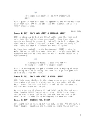 6
IAN
(Gripping her tighter) DO YOU UNDERSTAND
ME?!
MOLLY quickly nods her head in agreement and turns her head
away from IAN. IAN walks off into the kitchen and we see
MOLLY shred a tear.
FADE OUT:
Scene 4: INT. IAN’S AND MOLLY’S BEDROOM. NIGHT
IAN is sleeping in bed and MOLLY walks into the room and
gets into the bed to sleep cautiously. Some time then
passes and MOLLY is awoken by IAN talking in his sleep. We
then see a similar flashback to what IAN had recently of
him trying to save his friend who ends up dying.
We then hear quietly in the background, MOLLY trying to
wake IAN up to tell him everything will be alright. IAN is
suddenly awoken. He then gets up and strangles MOLLY very
aggressively.
IAN
(Strangling Molly) I told you not to
fucking do that! You stupid bitch!
MOLLY is struggling to get a breath and is trying to stop
IAN doing what he is doing. He then let’s go and gets out
of bed and lives the room.
Scene 5: INT. IAN’S AND MOLLY’S HOUSE. NIGHT
IAN finds some clothes in the spare room to put on and goes
downstairs and puts his shoes on. He then takes all the
keys, opens the door and locks it behind him. He gets in
his car and heads to the pub.
We see a series of shoots of IAN drinking in the pub over
time leaving MOLLY locked up at home. MOLLY is at home
crying most nights IAN is out and she has bruises on her
face. MOLLY is seen to be struggling to want to live.
Scene 6: EXT. ENGLISH PUB. NIGHT
One-night IAN is walking out the pub, he see JOE and KAT, a
happy couple, laughing and kissing enjoying their selves.
 