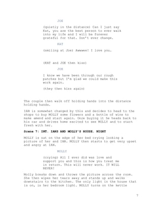 7
JOE
(quietly in the distance) Can I just say
Kat, you are the best person to ever walk
into my life and I will be forever
grateful for that. Don’t ever change.
KAT
(smiling at Joe) Awwwee! I love you.
(KAT and JOE then kiss)
JOE
I know we have been through our rough
patches but I’m glad we could make this
work again.
(they then kiss again)
The couple then walk off holding hands into the distance
holding hands.
IAN is somewhat changed by this and decides to head to the
shops to buy MOLLY some flowers and a bottle of wine to
make amend and start again. Once buying it he heads back to
his car and drives home excited to see MOLLY and to start
fresh with her.
Scene 7: INT. IANS AND MOLLY’S HOUSE. NIGHT
MOLLY is sat on the edge of her bed crying looking a
picture of her and IAN. MOLLY then starts to get very upset
and angry at IAN.
MOLLY
(crying) All I ever did was love and
support you and this is how you treat me
in return. This will never work. IT WILL
NEVER!
Molly breaks down and throws the picture across the room.
She then wipes her tears away and stands up and walks
downstairs to the kitchen. The only light in the house that
is on, is her bedroom light. MOLLY turns on the kettle
 