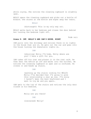 8
while crying. She notices the cleaning cupboard is slightly
open.
MOLLY opens the cleaning cupboard and picks out a bottle of
bleach. She stares at the bottle and wipes away her tears.
MOLLY
(distraught) This is my only way out.
MOLLY walks back to her bedroom and closes the door behind
her turning the bedroom light off.
Fade out:
Scene 8: INT. MOLLY’S AND IAN’S HOUSE. NIGHT
IAN pulls into the driveway and notices there is no lights
in the house that are on. He gets out the car and goes into
the house turning the downstairs lights on.
IAN
(shouting) Molly I’m home. Molly where are
you? I have a gift for you.
IAN takes off his coat and places it on the coat rack. He
then hear the kettle go off and walks into the kitchen. He
notices the cleaning cupboard is open and is confused. He
closes it and heads up stairs.
IAN
(walking up the stairs looking for MOLLY)
Molly I’ve decided that I’m going to give
this relationship a real go now. I’m sorry
I haven’t been the best boyfriend and I
want to try me and you again.
IAN gets to the top of the stairs and notices the only door
closed is his bedroom.
IAN
Molly are you there?
IAN
(concerned) Molly?
 