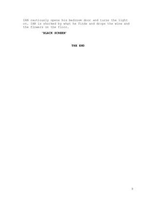 9
IAN cautiously opens his bedroom door and turns the light
on. IAN is shocked by what he finds and drops the wine and
the flowers on the floor.
‘BLACK SCREEN’
THE END
 