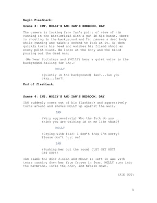 5
Begin Flashback:
Scene 3: INT. MOLLY’S AND IAN’S BEDROOM. DAY
The camera is looking from Ian’s point of view of him
running in the battlefield with a gun in his hands. There
is shouting in the background and Ian passes a dead body
while running and takes a second to look at it. He then
quickly turns his head and watches his friend shoot an
enemy point blank. He looks at the body and the blood
pouring out the dead man.
(We hear footsteps and (MOLLY) hear a quiet voice in the
background calling for IAN.)
MOLLY
(Quietly in the background) Ian?...Ian you
okay...Ian?!
End of flashback.
Scene 4: INT. MOLLY’S AND IAN’S BEDROOM. DAY
IAN suddenly comes out of his flashback and aggressively
turns around and shoves MOLLY up against the wall.
IAN
(Very aggressively) Who the fuck do you
think you are walking in on me like that?!
MOLLY
(Crying with fear) I don’t know I’m sorry!
Please don’t hurt me!
IAN
(Pushing her out the room) JUST GET OUT!
GET OUT!!
IAN slams the door closed and MOLLY is left in awe with
tears running down her face frozen in fear. MOLLY runs into
the bathroom, locks the door, and breaks down.
FADE OUT:
 