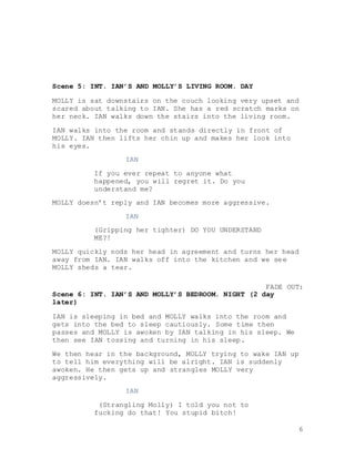 6
Scene 5: INT. IAN’S AND MOLLY’S LIVING ROOM. DAY
MOLLY is sat downstairs on the couch looking very upset and
scared about talking to IAN. She has a red scratch marks on
her neck. IAN walks down the stairs into the living room.
IAN walks into the room and stands directly in front of
MOLLY. IAN then lifts her chin up and makes her look into
his eyes.
IAN
If you ever repeat to anyone what
happened, you will regret it. Do you
understand me?
MOLLY doesn’t reply and IAN becomes more aggressive.
IAN
(Gripping her tighter) DO YOU UNDERSTAND
ME?!
MOLLY quickly nods her head in agreement and turns her head
away from IAN. IAN walks off into the kitchen and we see
MOLLY sheds a tear.
FADE OUT:
Scene 6: INT. IAN’S AND MOLLY’S BEDROOM. NIGHT (2 day
later)
IAN is sleeping in bed and MOLLY walks into the room and
gets into the bed to sleep cautiously. Some time then
passes and MOLLY is awoken by IAN talking in his sleep. We
then see IAN tossing and turning in his sleep.
We then hear in the background, MOLLY trying to wake IAN up
to tell him everything will be alright. IAN is suddenly
awoken. He then gets up and strangles MOLLY very
aggressively.
IAN
(Strangling Molly) I told you not to
fucking do that! You stupid bitch!
 