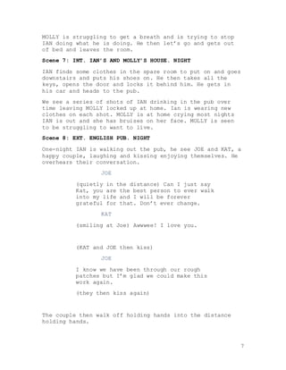 7
MOLLY is struggling to get a breath and is trying to stop
IAN doing what he is doing. He then let’s go and gets out
of bed and leaves the room.
Scene 7: INT. IAN’S AND MOLLY’S HOUSE. NIGHT
IAN finds some clothes in the spare room to put on and goes
downstairs and puts his shoes on. He then takes all the
keys, opens the door and locks it behind him. He gets in
his car and heads to the pub.
We see a series of shots of IAN drinking in the pub over
time leaving MOLLY locked up at home. Ian is wearing new
clothes on each shot. MOLLY is at home crying most nights
IAN is out and she has bruises on her face. MOLLY is seen
to be struggling to want to live.
Scene 8: EXT. ENGLISH PUB. NIGHT
One-night IAN is walking out the pub, he see JOE and KAT, a
happy couple, laughing and kissing enjoying themselves. He
overhears their conversation.
JOE
(quietly in the distance) Can I just say
Kat, you are the best person to ever walk
into my life and I will be forever
grateful for that. Don’t ever change.
KAT
(smiling at Joe) Awwwee! I love you.
(KAT and JOE then kiss)
JOE
I know we have been through our rough
patches but I’m glad we could make this
work again.
(they then kiss again)
The couple then walk off holding hands into the distance
holding hands.
 