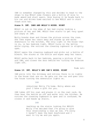 8
IAN is somewhat changed by this and decides to head to the
shops to buy MOLLY some flowers and a bottle of wine to
make amend and start again. Once buying it he heads back to
his car and drives home excited to see MOLLY and to start
fresh with her.
Scene 9: INT. IANS AND MOLLY’S HOUSE. NIGHT
MOLLY is sat on the edge of her bed crying looking a
picture of her and IAN. MOLLY then starts to get very upset
and angry at IAN.
Molly breaks down and throws the picture across the room.
She then wipes her tears away and stands up and walks
downstairs to the kitchen. The only light in the house that
is on, is her bedroom light. MOLLY turns on the kettle
while crying. She notices the cleaning cupboard is slightly
open.
MOLLY opens the cleaning cupboard and picks out a bottle of
bleach. She stares at the bottle and wipes away her tears.
MOLLY walks back to her bedroom, passing a picture of her
and IAN, and closes the door behind her turning the bedroom
light off.
Fade out:
Scene 10: INT. MOLLY’S AND IAN’S HOUSE. NIGHT
IAN pulls into the driveway and notices there is no lights
in the house that are on. He gets out the car and goes into
the house turning the downstairs lights on.
IAN
(shouting) Molly I’m home. Molly where are
you? I have a gift for you.
IAN takes off his coat and places it on the coat rack. He
then hear the kettle go off and walks into the kitchen. He
notices the cleaning cupboard is open and is confused. He
closes it and heads up stairs.
IAN
(walking up the stairs looking for MOLLY)
Molly I’ve decided that I’m going to give
this relationship a real go now. I’m sorry
I haven’t been the best boyfriend and I
want to try me and you again.
 