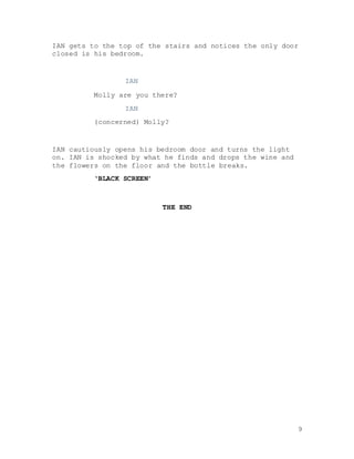 9
IAN gets to the top of the stairs and notices the only door
closed is his bedroom.
IAN
Molly are you there?
IAN
(concerned) Molly?
IAN cautiously opens his bedroom door and turns the light
on. IAN is shocked by what he finds and drops the wine and
the flowers on the floor and the bottle breaks.
‘BLACK SCREEN’
THE END
 