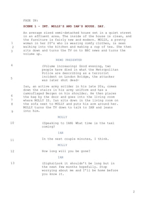 2
FADE IN:
SCENE 1 - INT. MOLLY’S AND IAN’S HOUSE. DAY.
An average sized semi-detached house set in a quiet street
in an affluent area. The inside of the house is clean, and
the furniture is fairly new and modern. MOLLY, a pretty
woman in her 20’s who is wearing comfy clothes, is seen
walking into the kitchen and making a cup of tea. She then
sits down and turns the TV on to BBC news and turns the
volume up.
NEWS PRESENTER
(Volume increasing) Good evening, two
people have died in what the Metropolitan
Police are describing as a terrorist
incident on London Bridge, the attacker
was later shot dead—
Ian, an active army solider in his late 20s, comes
down the stairs in his army uniform and has a
camouflaged Bergen on his shoulder. He then places
the bag by the door and goes into the living room
where MOLLY IS. Ian sits down in the living room on
the sofa next to MOLLY and puts his arm around her.
MOLLY turns the TV down to talk to IAN and leans
into him.
MOLLY
(Speaking to IAN) What time is the taxi
coming?
IAN
In the next couple minutes, I think.
MOLLY
How long will you be gone?
IAN
(Sighs)Look it shouldn’t be long but in
the next few months hopefully. Stop
worrying about me and I’ll be home before
you know it.
1
2
3
4
5
6
7
8
9
10
11
12
13
 