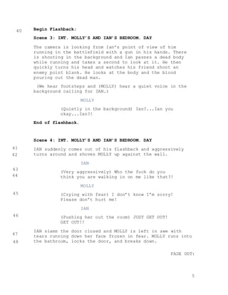 5
Begin Flashback:
Scene 3: INT. MOLLY’S AND IAN’S BEDROOM. DAY
The camera is looking from Ian’s point of view of him
running in the battlefield with a gun in his hands. There
is shouting in the background and Ian passes a dead body
while running and takes a second to look at it. He then
quickly turns his head and watches his friend shoot an
enemy point blank. He looks at the body and the blood
pouring out the dead man.
(We hear footsteps and (MOLLY) hear a quiet voice in the
background calling for IAN.)
MOLLY
(Quietly in the background) Ian?...Ian you
okay...Ian?!
End of flashback.
Scene 4: INT. MOLLY’S AND IAN’S BEDROOM. DAY
IAN suddenly comes out of his flashback and aggressively
turns around and shoves MOLLY up against the wall.
IAN
(Very aggressively) Who the fuck do you
think you are walking in on me like that?!
MOLLY
(Crying with fear) I don’t know I’m sorry!
Please don’t hurt me!
IAN
(Pushing her out the room) JUST GET OUT!
GET OUT!!
IAN slams the door closed and MOLLY is left in awe with
tears running down her face frozen in fear. MOLLY runs into
the bathroom, locks the door, and breaks down.
FADE OUT:
40
41
42
43
44
45
46
47
48
 