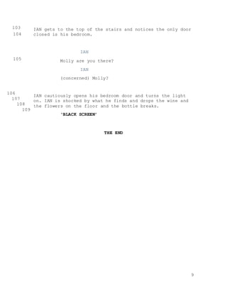 9
IAN gets to the top of the stairs and notices the only door
closed is his bedroom.
IAN
Molly are you there?
IAN
(concerned) Molly?
IAN cautiously opens his bedroom door and turns the light
on. IAN is shocked by what he finds and drops the wine and
the flowers on the floor and the bottle breaks.
‘BLACK SCREEN’
THE END
103
0104
0
105
0
106
0 107
0 108
0 109
0
 