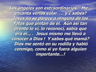 Los ángeles son extraordinarios.   Me encanta verlos volar. … y ¿ sabes? Jesus no se parece a ninguna de las fotos que pintan de él.  Aún así tan pronto lo ví, lo reconocí, sabía que era él.., .  Jesus mismo me llevó a conocer a Dios !  Y sabes qué mamá?  Dios me sentó en su rodilla y habló conmigo, como si yo fuera alguien importante…! 