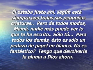 Él estaba justo ahí, según está siempre con todas sus pequeñas criaturas..  Pero de todos modos, Mamá, nadie más puede ver lo que te he escrito.. Sólo tú...  Para todos los demás, ésto es sólo un pedazo de papel en blanco. No es fantástico?  Tengo que devolverle la pluma a Dios ahora.   