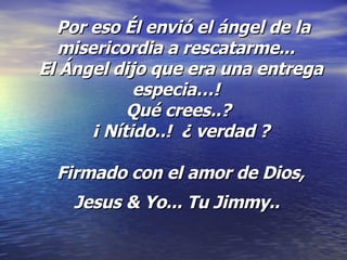   Por eso Él envió el ángel de la misericordia a rescatarme...   El Ángel dijo que era una entrega especia…!   Qué crees..?  ¡ Nítido..!  ¿ verdad ? Firmado con el amor de Dios, Jesus & Yo... Tu Jimmy..   