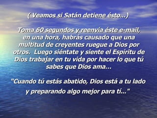 ( Veamos si Satán detiene ésto...)   Toma 60 segundos y reenvía éste e-mail,  en una hora, habrás causado que una multitud de creyentes ruegue a Dios por otros.  Luego siéntate y siente el Espíritu de Dios trabajar en tu vida por hacer lo que tú sabes que Dios ama… “Cuando tú estás abatido, Dios está a tu lado  y preparando algo mejor para tí..."   