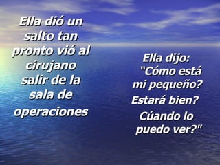 Ella dió un salto tan pronto vió al cirujano salir de la sala de operaciones   Ella dijo: “Cómo está mi pequeño?   Estará bien?  Cúando lo puedo ver?"   